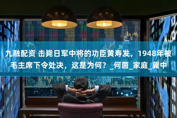 九融配资 击毙日军中将的功臣黄寿发，1948年被毛主席下令处决，这是为何？_何茵_家庭_冀中