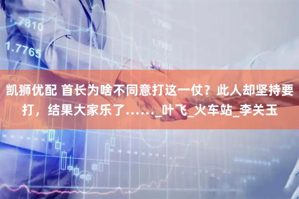 凯狮优配 首长为啥不同意打这一仗？此人却坚持要打，结果大家乐了……_叶飞_火车站_李关玉