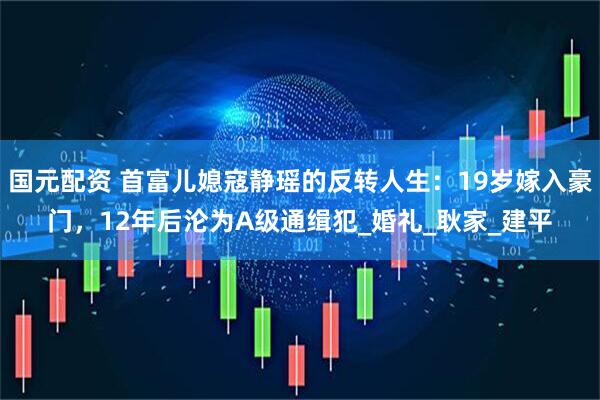国元配资 首富儿媳寇静瑶的反转人生：19岁嫁入豪门，12年后沦为A级通缉犯_婚礼_耿家_建平