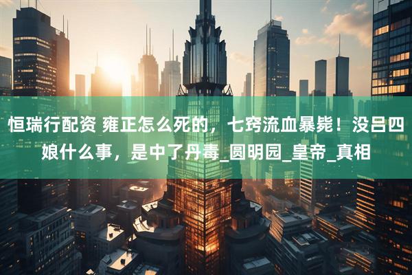 恒瑞行配资 雍正怎么死的，七窍流血暴毙！没吕四娘什么事，是中了丹毒_圆明园_皇帝_真相