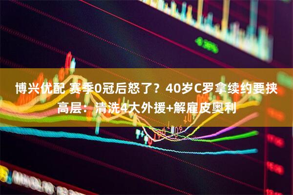 博兴优配 赛季0冠后怒了？40岁C罗拿续约要挟高层：清洗4大外援+解雇皮奥利