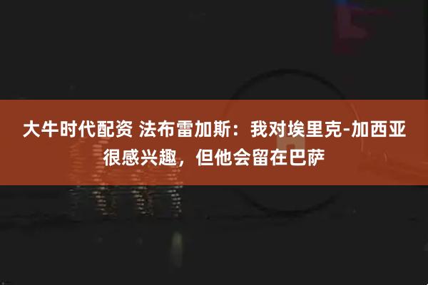 大牛时代配资 法布雷加斯：我对埃里克-加西亚很感兴趣，但他会留在巴萨