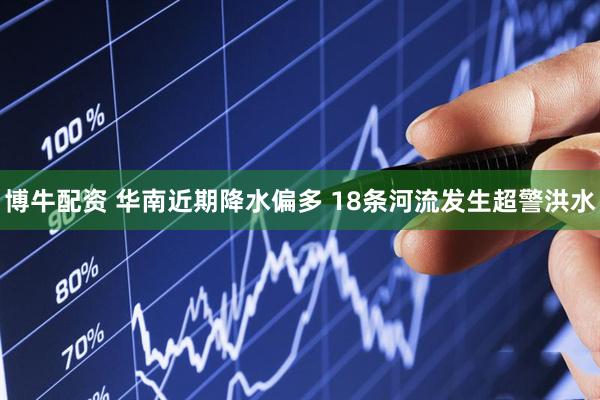 博牛配资 华南近期降水偏多 18条河流发生超警洪水