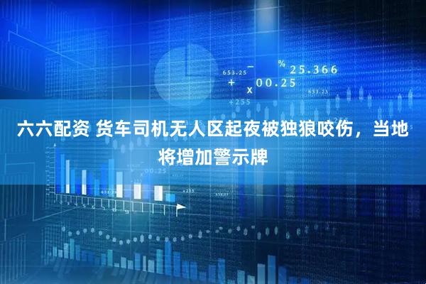 六六配资 货车司机无人区起夜被独狼咬伤，当地将增加警示牌