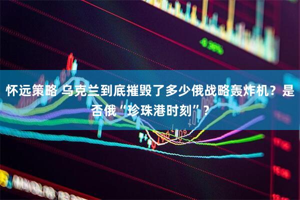 怀远策略 乌克兰到底摧毁了多少俄战略轰炸机？是否俄“珍珠港时刻”？