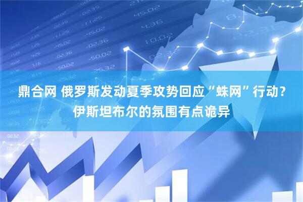 鼎合网 俄罗斯发动夏季攻势回应“蛛网”行动？伊斯坦布尔的氛围有点诡异