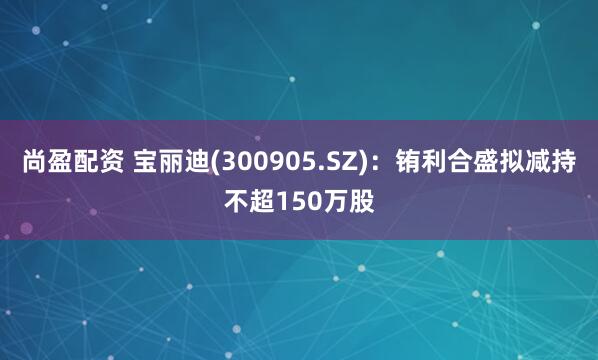 尚盈配资 宝丽迪(300905.SZ)：铕利合盛拟减持不超150万股