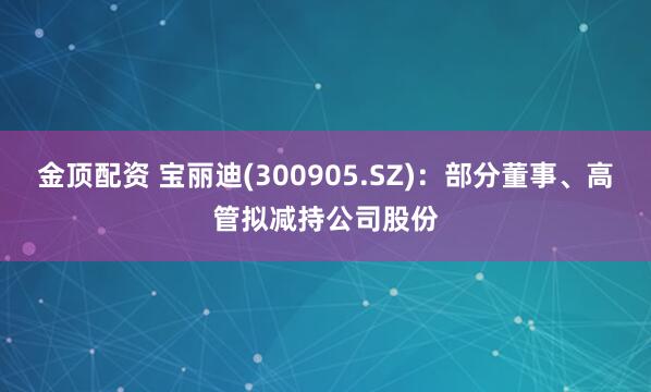 金顶配资 宝丽迪(300905.SZ)：部分董事、高管拟减持公司股份