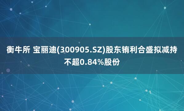 衡牛所 宝丽迪(300905.SZ)股东铕利合盛拟减持不超0.84%股份