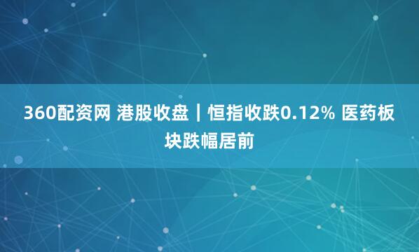 360配资网 港股收盘｜恒指收跌0.12% 医药板块跌幅居前