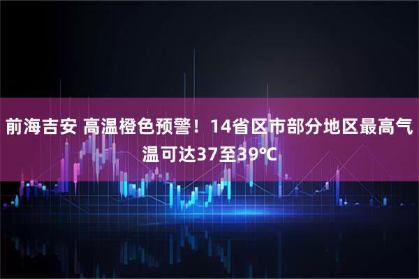 前海吉安 高温橙色预警！14省区市部分地区最高气温可达37至39℃