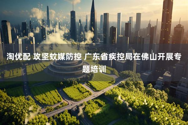淘优配 攻坚蚊媒防控 广东省疾控局在佛山开展专题培训