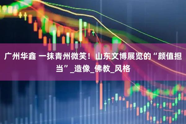 广州华鑫 一抹青州微笑！山东文博展览的“颜值担当”_造像_佛教_风格