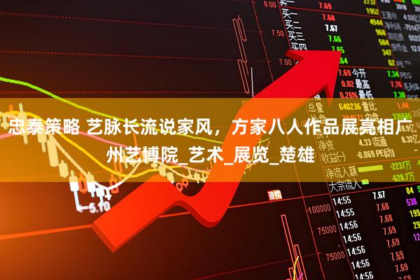 忠泰策略 艺脉长流说家风，方家八人作品展亮相广州艺博院_艺术_展览_楚雄