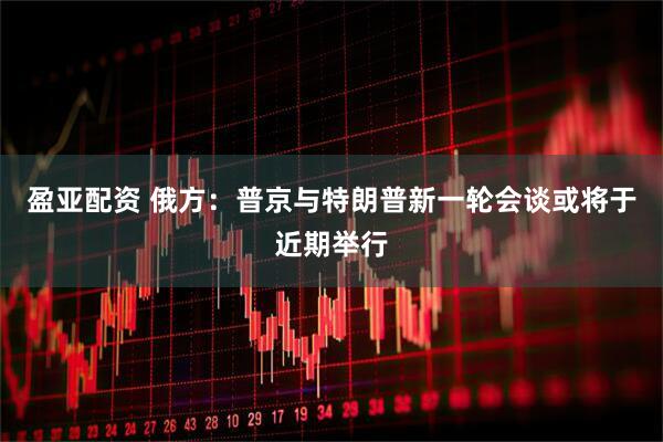 盈亚配资 俄方：普京与特朗普新一轮会谈或将于近期举行