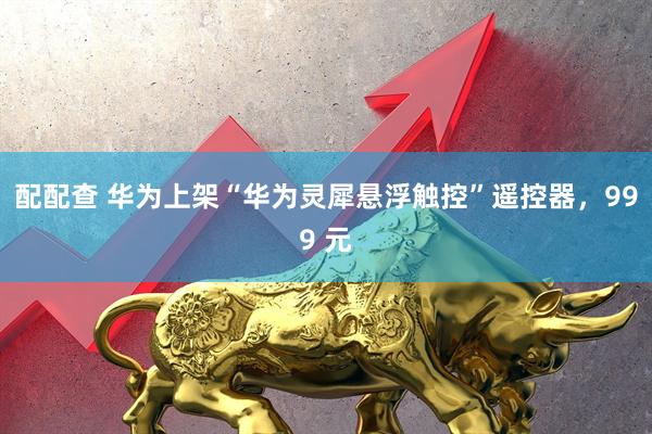 配配查 华为上架“华为灵犀悬浮触控”遥控器，999 元