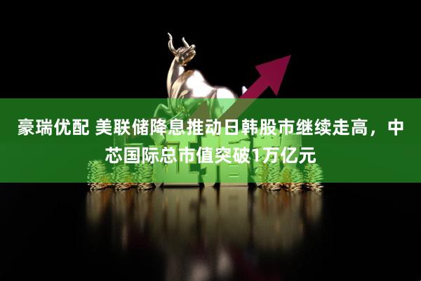 豪瑞优配 美联储降息推动日韩股市继续走高，中芯国际总市值突破1万亿元