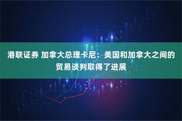 港联证券 加拿大总理卡尼：美国和加拿大之间的贸易谈判取得了进展