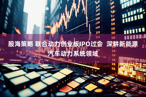 股海策略 联合动力创业板IPO过会  深耕新能源汽车动力系统领域