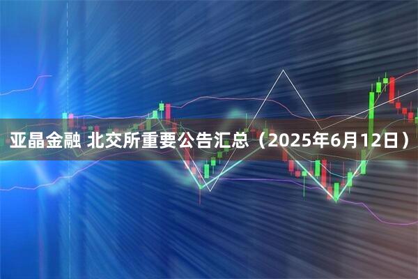 亚晶金融 北交所重要公告汇总（2025年6月12日）