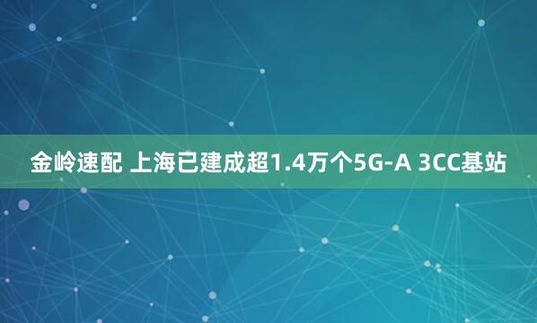 金岭速配 上海已建成超1.4万个5G-A 3CC基站