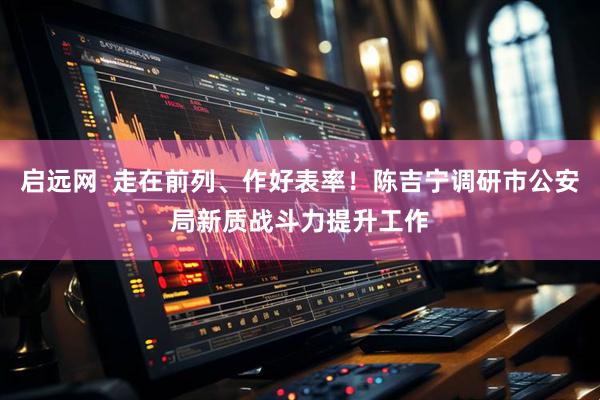 启远网  走在前列、作好表率！陈吉宁调研市公安局新质战斗力提升工作