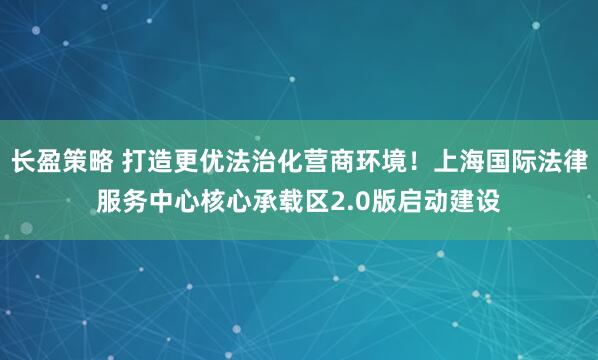 长盈策略 打造更优法治化营商环境!上海国际法律服务中心核心承载区2.0版启动建设