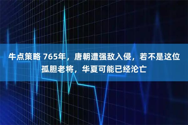 牛点策略 765年,唐朝遭强敌入侵,若不是这位孤胆老将,华夏可能已经沦亡