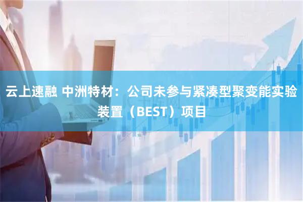 云上速融 中洲特材：公司未参与紧凑型聚变能实验装置（BEST）项目