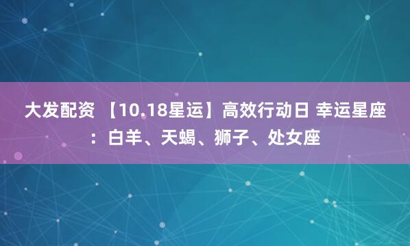 大发配资 【10.18星运】高效行动日 幸运星座：白羊、天蝎、狮子、处女座