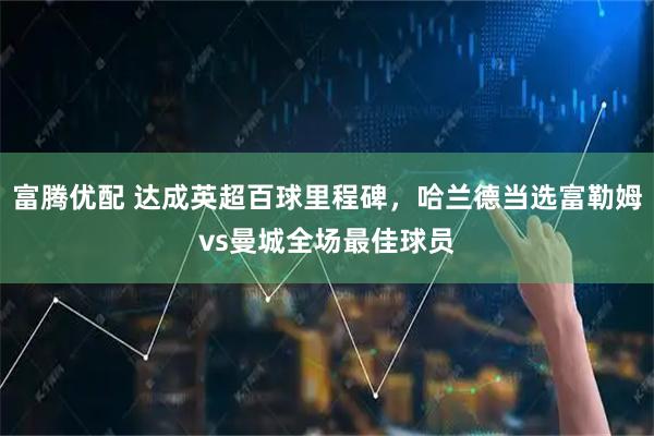 富腾优配 达成英超百球里程碑，哈兰德当选富勒姆vs曼城全场最佳球员