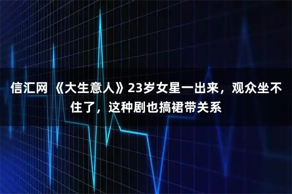 信汇网 《大生意人》23岁女星一出来，观众坐不住了，这种剧也搞裙带关系