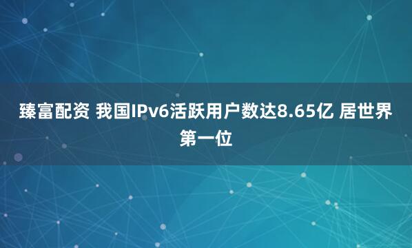 臻富配资 我国IPv6活跃用户数达8.65亿 居世界第一位
