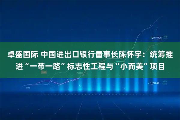 卓盛国际 中国进出口银行董事长陈怀宇：统筹推进“一带一路”标志性工程与“小而美”项目
