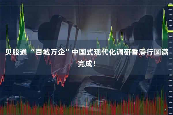 贝股通 “百城万企”中国式现代化调研香港行圆满完成!