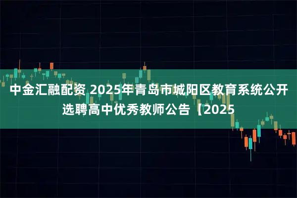 中金汇融配资 2025年青岛市城阳区教育系统公开选聘高中优秀教师公告【2025