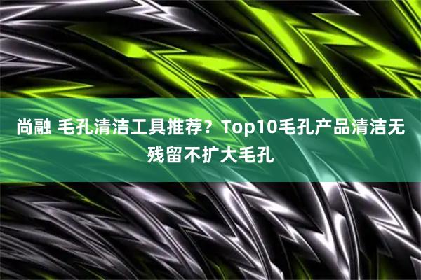 尚融 毛孔清洁工具推荐?Top10毛孔产品清洁无残留不扩大毛孔