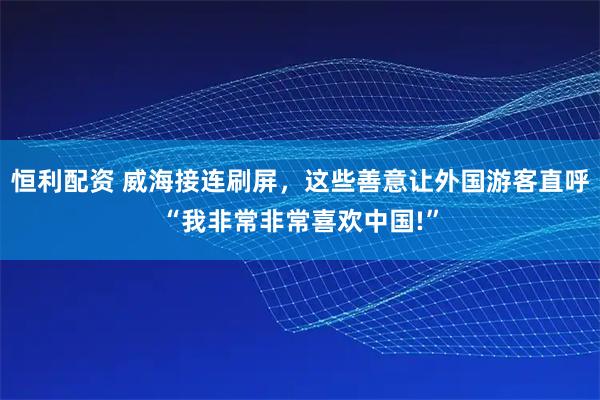 恒利配资 威海接连刷屏，这些善意让外国游客直呼“我非常非常喜欢中国!”