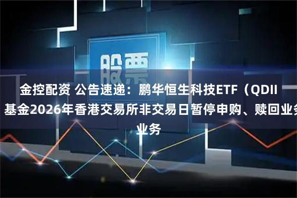 金控配资 公告速递：鹏华恒生科技ETF（QDII）基金2026年香港交易所非交易日暂停申购、赎回业务
