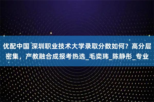 优配中国 深圳职业技术大学录取分数如何?高分层密集,产教融合成报考热选_毛奕玮_陈静彤_专业