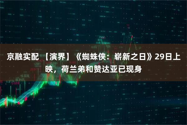 京融实配 【演界】《蜘蛛侠：崭新之日》29日上映，荷兰弟和赞达亚已现身