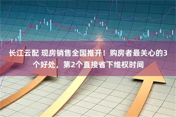 长江云配 现房销售全国推开！购房者最关心的3个好处，第2个直接省下维权时间