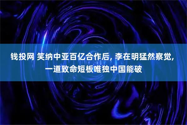 钱投网 笑纳中亚百亿合作后, 李在明猛然察觉, 一道致命短板唯独中国能破